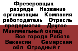 Фрезеровщик 3-6 разряда › Название организации ­ Компания-работодатель › Отрасль предприятия ­ Другое › Минимальный оклад ­ 58 000 - Все города Работа » Вакансии   . Самарская обл.,Отрадный г.